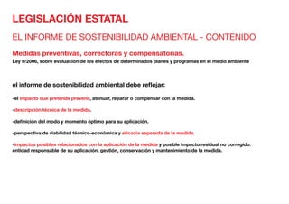 LEGISLACIÓN ESTATAL
EL INFORME DE SOSTENIBILIDAD AMBIENTAL - CONTENIDO
Medidas preventivas, correctoras y compensatorias.
Ley 9/2006, sobre evaluación de los efectos de determinados planes y programas en el medio ambiente
el informe de sostenibilidad ambiental debe reflejar:
-el impacto que pretende prevenir, atenuar, reparar o compensar con la medida.
-descripción técnica de la medida.
-definición del modo y momento óptimo para su aplicación.
-perspectiva de viabilidad técnico-económica y eficacia esperada de la medida.
-impactos posibles relacionados con la aplicación de la medida y posible impacto residual no corregido.
entidad responsable de su aplicación, gestión, conservación y mantenimiento de la medida.
 