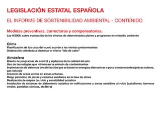 LEGISLACIÓN ESTATAL ESPAÑOLA
EL INFORME DE SOSTENIBILIDAD AMBIENTAL - CONTENIDO
Medidas preventivas, correctoras y compensatorias.
Ley 9/2006, sobre evaluación de los efectos de determinados planes y programas en el medio ambiente
Clima	
Planificación de los usos del-suelo acorde a los vientos predominantes
Ordenación orientada a disminuir el efecto “isla de calor”
Atmósfera	
Diseño de programas de control y vigilancia de la calidad del aire
Uso de tecnologías que minimicen la emisión de contaminantes
Implantación de sistemas de calefacción que se basen en energías alternativas o poco contaminantes (placas solares,
gas natural)
Creación de áreas verdes en zonas urbanas.
Riego periódico de pistas y caminos auxiliares en la fase de obras
Realización de mapas de ruido y sensibilidad acústica
Instalación de sistemas de aislamiento acústico en edificaciones y zonas sensibles al ruido (caballones, barreras
verdes, pantallas sónicas, etcétera)
 