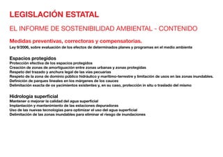LEGISLACIÓN ESTATAL
EL INFORME DE SOSTENIBILIDAD AMBIENTAL - CONTENIDO
Medidas preventivas, correctoras y compensatorias.
Ley 9/2006, sobre evaluación de los efectos de determinados planes y programas en el medio ambiente
Espacios protegidos	
Protección efectiva de los espacios protegidos
Creación de zonas de amortiguación entre zonas urbanas y zonas protegidas
Respeto del trazado y anchura legal de las vías pecuarias
Respeto de la zona de dominio público hidráulico y marítimo-terrestre y limitación de usos en las zonas inundables.
Definición de parques Iineales en los márgenes de los cauces
Delimitación exacta de os yacimientos existentes y, en su caso, protección in situ o traslado del mismo
Hidrología superficial	
Mantener o mejorar la calidad del agua superficial
Implantación y mantenimiento de las estaciones depuradoras
Uso de las nuevas tecnologías para optimizar el uso del agua superficial
Delimitación de las zonas inundables para eliminar el riesgo de inundaciones
 