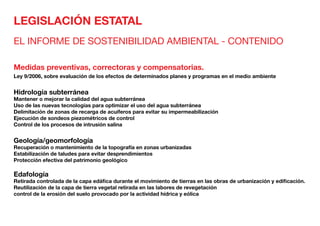 LEGISLACIÓN ESTATAL
EL INFORME DE SOSTENIBILIDAD AMBIENTAL - CONTENIDO
Medidas preventivas, correctoras y compensatorias.
Ley 9/2006, sobre evaluación de los efectos de determinados planes y programas en el medio ambiente
Hidrología subterránea	
Mantener o mejorar la calidad del agua subterránea
Uso de las nuevas tecnologías para optimizar el uso del agua subterránea
Delimitación de zonas de recarga de acuíferos para evitar su impermeabilización
Ejecución de sondeos piezométricos de control
Control de los procesos de intrusión salina
Geología/geomorfología	
Recuperación o mantenimiento de la topografía en zonas urbanizadas
Estabilización de taludes para evitar desprendimientos
Protección efectiva del patrimonio geológico
Edafología	
Retirada controlada de la capa edáfica durante el movimiento de tierras en las obras de urbanización y edificación.
Reutilización de la capa de tierra vegetal retirada en las labores de revegetación
control de la erosión del suelo provocado por la actividad hídrica y eólica
 