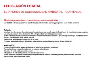 LEGISLACIÓN ESTATAL
EL INFORME DE SOSTENIBILIDAD AMBIENTAL - CONTENIDO
Medidas preventivas, correctoras y compensatorias.
Ley 9/2006, sobre evaluación de los efectos de determinados planes y programas en el medio ambiente
Paisaje	
Localizar los elementos discordantes del paisaje (antenas, carteles, parabólicas) fuera de visualizaciones protegidas
Las actuaciones en el medio natural deberán garantizar las vistas panorámicas.
Evitar colores que destaquen respecto de los predominantes en el paisaje o que provoquen reflejos en edificaciones,
obras y cerramientos en el medio natural.
Respeto de la tipología constructiva de la zona.
Proteger las visualizaciones del núcleo urbano tanto desde el exterior como desde el interior.
Vegetación	
Protección efectiva de las zonas de interés arbóreo, arbustivo o herbáceo
Revegetación de zonas afectadas por el proceso urbanizador
Medidas de protección contra incendios
Integración de las zonas verdes con las urbanizaciones
Evitar el uso de céspedes con elevados requerimientos hídricos tanto en jardines públicos como privados
Reutilización del agua para el riego
 