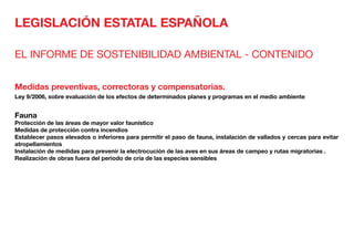 LEGISLACIÓN ESTATAL ESPAÑOLA
EL INFORME DE SOSTENIBILIDAD AMBIENTAL - CONTENIDO
Medidas preventivas, correctoras y compensatorias.
Ley 9/2006, sobre evaluación de los efectos de determinados planes y programas en el medio ambiente
Fauna	
Protección de las áreas de mayor valor faunístico
Medidas de protección contra incendios
Establecer pasos elevados o inferiores para permitir el paso de fauna, instalación de vallados y cercas para evitar
atropellamientos
Instalación de medidas para prevenir la electrocución de las aves en sus áreas de campeo y rutas migratorias .
Realización de obras fuera del periodo de cría de las especies sensibles
 