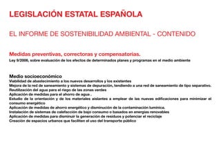 LEGISLACIÓN ESTATAL ESPAÑOLA
EL INFORME DE SOSTENIBILIDAD AMBIENTAL - CONTENIDO
Medidas preventivas, correctoras y compensatorias.
Ley 9/2006, sobre evaluación de los efectos de determinados planes y programas en el medio ambiente
Medio socioeconómico 	
Viabilidad de abastecimiento a los nuevos desarrollos y los existentes
Mejora de la red de saneamiento y sistemas de depuración, tendiendo a una red de saneamiento de tipo separativo.
Reutilización del agua para el riego de las zonas verdes
Aplicación de medidas para el ahorro de agua .
Estudio de la orientación y de los materiales aislantes a emplear de las nuevas edificaciones para minimizar el
consumo energético
Aplicación de medidas de ahorro energético y disminución de la contaminación lumínica.
Instalación de sistemas de calefacción de bajo consumo o basados en energías renovables
Aplicación de medidas para disminuir la generación de residuos y potenciar el reciclaje
Creación de espacios urbanos que faciliten el uso del transporte público
 