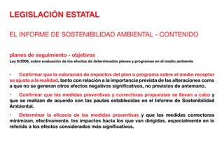 LEGISLACIÓN ESTATAL
EL INFORME DE SOSTENIBILIDAD AMBIENTAL - CONTENIDO
planes de seguimiento - objetivos
Ley 9/2006, sobre evaluación de los efectos de determinados planes y programas en el medio ambiente
•	 Confirmar que la valoración de impactos del plan o programa sobre el medio receptor
se ajusta a la realidad. tanto con relación a la importancia prevista de las alteraciones como
a que no se generan otros efectos negativos significativos, no previstos de antemano.
•	 Confirmar que las medidas preventivas y correctoras propuestas se llevan a cabo y
que se realizan de acuerdo con las pautas establecidas en el Informe de Sostenibilidad
Ambiental.
•	 Determinar la eficacia de las medidas preventivas y que las medidas correctoras
minimizan, efectivamente. los impactos hacia los que van dirigidas. especialmente en lo
referido a los efectos considerados más significativos.
 