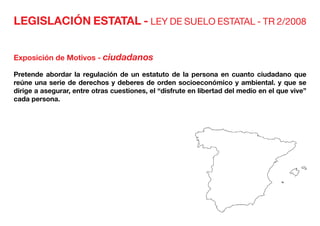 LEGISLACIÓN ESTATAL - LEY DE SUELO ESTATAL - TR 2/2008
Exposición de Motivos - ciudadanos
Pretende abordar la regulación de un estatuto de la persona en cuanto ciudadano que
reúne una serie de derechos y deberes de orden socioeconómico y ambiental. y que se
dirige a asegurar, entre otras cuestiones, el “disfrute en libertad del medio en el que vive”
cada persona.
 
