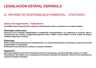 LEGISLACIÓN ESTATAL ESPAÑOLA
EL INFORME DE SOSTENIBILIDAD AMBIENTAL - CONTENIDO
planes de seguimiento - indicadores
Ley 9/2006, sobre evaluación de los efectos de determinados planes y programas en el medio ambiente
Hidrología subterránea	
Evolución de las unidades hidrogeológicas consideradas sobreexplotadas, con problemas de intrusión salina o
contaminación por nitratos o plaguicidas (superficie total y relativa, reserva hídrica en Hm3, niveles de nitratos.
salinidad, plaguicidas, etcétera)
Edafología	
Suelos contaminados (superficie de emplazamientos con suelos potencialmente contaminados/ superficie de suelos
caracterizados o recuperados)
Verificación de las licencias de canteras y vertederos utilizados
Vegetación	
Afecciones negativas sobre flora amenazada (número de actuaciones, superficie afectada respecto a la total)
Comprobación del estado de las revegetaciones previstas (densidad de plantación, eficacia de las plantaciones,
especies de plantas utilizadas)
 