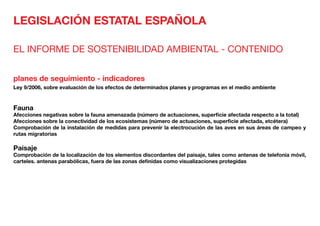 LEGISLACIÓN ESTATAL ESPAÑOLA
EL INFORME DE SOSTENIBILIDAD AMBIENTAL - CONTENIDO
planes de seguimiento - indicadores
Ley 9/2006, sobre evaluación de los efectos de determinados planes y programas en el medio ambiente
Fauna
Afecciones negativas sobre la fauna amenazada (número de actuaciones, superficie afectada respecto a la total)
Afecciones sobre la conectividad de los ecosistemas (número de actuaciones, superficie afectada, etcétera)
Comprobación de la instalación de medidas para prevenir la electrocución de las aves en sus áreas de campeo y
rutas migratorias
Paisaje	
Comprobación de la localización de los elementos discordantes del paisaje, tales como antenas de telefonía móvil,
carteles. antenas parabólicas, fuera de las zonas definidas como visualizaciones protegidas
 