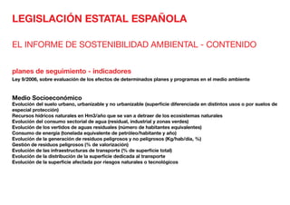 LEGISLACIÓN ESTATAL ESPAÑOLA
EL INFORME DE SOSTENIBILIDAD AMBIENTAL - CONTENIDO
planes de seguimiento - indicadores
Ley 9/2006, sobre evaluación de los efectos de determinados planes y programas en el medio ambiente
Medio Socioeconómico	
Evolución del suelo urbano, urbanizable y no urbanizable (superficie diferenciada en distintos usos o por suelos de
especial protección)
Recursos hídricos naturales en Hm3/año que se van a detraer de los ecosistemas naturales
Evolución del consumo sectorial de agua (residual, industrial y zonas verdes)
Evolución de los vertidos de aguas residuales (número de habitantes equivalentes)
Consumo de energía (tonelada equivalente de petróleo/habitante y año)
Evolución de la generación de residuos peligrosos y no peligrosos (Kg/hab/día, %)
Gestión de residuos peligrosos (% de valorización)
Evolución de las infraestructuras de transporte (% de superficie total)
Evolución de la distribución de la superficie dedicada al transporte
Evolución de la superficie afectada por riesgos naturales o tecnológicos
 