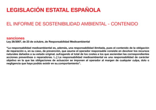 LEGISLACIÓN ESTATAL ESPAÑOLA
EL INFORME DE SOSTENIBILIDAD AMBIENTAL - CONTENIDO
sanciones
Ley 26/2007, de 23 de octubre, de Responsabilidad Medioambiental
“La responsabilidad medioambiental es, además, una responsabilidad ilimitada, pues el contenido de la obligación
de reparación o, en su caso, de prevención, que asume el operador responsable consiste en devolver tos recursos
naturales dañados a su estado original. sufragando el total de los costes a los que asciendan las correspondientes
acciones preventivas o reparadoras. l...] La responsabilidad medioambiental es una responsabilidad de carácter
objetivo en la que las obligaciones de actuación se imponen al operador al margen de cualquier culpa, dolo o
negligencia que haya podido existir en su.comportamiento”.
 