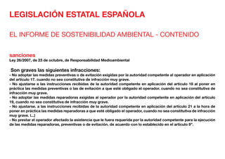 LEGISLACIÓN ESTATAL ESPAÑOLA
EL INFORME DE SOSTENIBILIDAD AMBIENTAL - CONTENIDO
sanciones
Ley 26/2007, de 23 de octubre, de Responsabilidad Medioambiental
Son graves las siguientes infracciones:
- No adoptar las medidas preventivas o de evitación exigidas por la autoridad competente al operador en aplicación
del artículo 17. cuando no sea constitutiva de infracción muy grave.
- No ajustarse a las instrucciones recibidas de la autoridad competente en aplicación del artículo 18 al poner en
práctica las medidas preventivas o las de evitación a que esté obligado el operador. cuando no sea constitutiva de
infracción muy grave.
- No adoptar las medidas reparadoras exigidas al operador por la autoridad competente en aplicación del artículo
19, cuando no sea constitutiva de infracción muy grave.
- No ajustarse. a las instrucciones recibidas de la autoridad competente en aplicación del artículo 21 a la hora de
poner en práctica las medidas reparadoras a que esté obligado el operador, cuando no sea constitutiva de infracción
muy grave. l...)
- No prestar el operador afectado la asistencia que le fuera requerida por la autoridad competente para la ejecución
de las medidas reparadoras, preventivas o de evitación. de acuerdo con lo establecido en el artículo 9”.
 