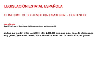 LEGISLACIÓN ESTATAL ESPAÑOLA
EL INFORME DE SOSTENIBILIDAD AMBIENTAL - CONTENIDO
sanciones
Ley 26/2007, de 23 de octubre, de Responsabilidad Medioambiental
multas que oscilan entre los 50.001 y los 2.000.000 de euros, en el caso de infracciones
muy graves, y entre los 10.001 y los 50.000 euros. en el caso de las infracciones graves.
 