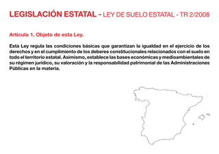 LEGISLACIÓN ESTATAL - LEY DE SUELO ESTATAL - TR 2/2008
Artículo 1. Objeto de esta Ley.
Esta Ley regula las condiciones básicas que garantizan la igualdad en el ejercicio de los
derechos y en el cumplimiento de los deberes constitucionales relacionados con el suelo en
todo el territorio estatal. Asimismo, establece las bases económicas y medioambientales de
su régimen jurídico, su valoración y la responsabilidad patrimonial de las Administraciones
Públicas en la materia.
 