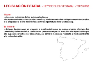 LEGISLACIÓN ESTATAL - LEY DE SUELO ESTATAL - TR 2/2008
Título I
- derechos y deberes de los sujetos afectados
-incluyeaquellosdeordensocioeconómicoymedioambientaldetodapersonanovinculados
a la propiedad o a una determinada actividad [Estatuto de la Ciudadanía].
El Título II
- deberes básicos que se imponen a la Administración, en orden a hacer efectivos los
derechos y deberes de los ciudadanos, prestando especial atención a la repercusión que
ello supone sobre el sector económico, así como la incidencia respecto al medio ambiente
y la calidad de vida.
 
