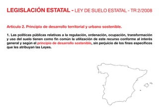 LEGISLACIÓN ESTATAL - LEY DE SUELO ESTATAL - TR 2/2008
Artículo 2. Principio de desarrollo territorial y urbano sostenible.
1. Las políticas públicas relativas a la regulación, ordenación, ocupación, transformación
y uso del suelo tienen como fin común la utilización de este recurso conforme al interés
general y según el principio de desarrollo sostenible, sin perjuicio de los fines específicos
que les atribuyan las Leyes.
 