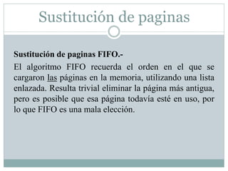 Sustitución de paginas
Sustitución de paginas FIFO.-
El algoritmo FIFO recuerda el orden en el que se
cargaron las páginas en la memoria, utilizando una lista
enlazada. Resulta trivial eliminar la página más antigua,
pero es posible que esa página todavía esté en uso, por
lo que FIFO es una mala elección.
 