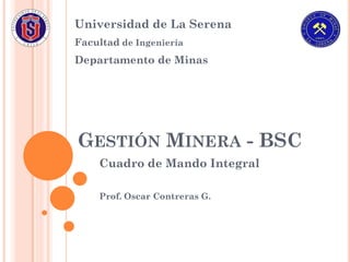 Universidad de La Serena
Facultad de Ingeniería
Departamento de Minas




GESTIÓN MINERA - BSC
    Cuadro de Mando Integral

    Prof. Oscar Contreras G.
 