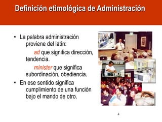 4
• La palabra administración
proviene del latín:
ad que significa dirección,
tendencia.
minister que significa
subordinación, obediencia.
• En ese sentido significa
cumplimiento de una función
bajo el mando de otro.
Definición etimológica de AdministraciónDefinición etimológica de Administración
 