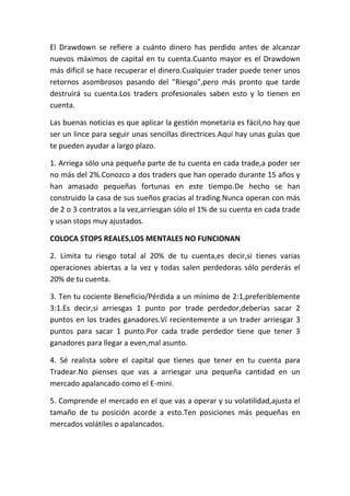El Drawdown se refiere a cuánto dinero has perdido antes de alcanzar
nuevos máximos de capital en tu cuenta.Cuanto mayor es el Drawdown
más dificil se hace recuperar el dinero.Cualquier trader puede tener unos
retornos asombrosos pasando del "Riesgo",pero más pronto que tarde
destruirá su cuenta.Los traders profesionales saben esto y lo tienen en
cuenta.

Las buenas noticias es que aplicar la gestión monetaria es fácil,no hay que
ser un lince para seguir unas sencillas directrices.Aquí hay unas guías que
te pueden ayudar a largo plazo.

1. Arriega sólo una pequeña parte de tu cuenta en cada trade,a poder ser
no más del 2%.Conozco a dos traders que han operado durante 15 años y
han amasado pequeñas fortunas en este tiempo.De hecho se han
construido la casa de sus sueños gracias al trading.Nunca operan con más
de 2 o 3 contratos a la vez,arriesgan sólo el 1% de su cuenta en cada trade
y usan stops muy ajustados.

COLOCA STOPS REALES,LOS MENTALES NO FUNCIONAN

2. Limita tu riesgo total al 20% de tu cuenta,es decir,si tienes varias
operaciones abiertas a la vez y todas salen perdedoras sólo perderás el
20% de tu cuenta.

3. Ten tu cociente Beneficio/Pérdida a un mínimo de 2:1,preferiblemente
3:1.Es decir,si arriesgas 1 punto por trade perdedor,deberías sacar 2
puntos en los trades ganadores.Ví recientemente a un trader arriesgar 3
puntos para sacar 1 punto.Por cada trade perdedor tiene que tener 3
ganadores para llegar a even,mal asunto.

4. Sé realista sobre el capital que tienes que tener en tu cuenta para
Tradear.No pienses que vas a arriesgar una pequeña cantidad en un
mercado apalancado como el E-mini.

5. Comprende el mercado en el que vas a operar y su volatilidad,ajusta el
tamaño de tu posición acorde a esto.Ten posiciones más pequeñas en
mercados volátiles o apalancados.
 