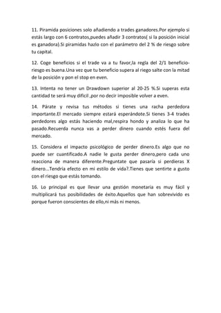 11. Piramida posiciones solo añadiendo a trades ganadores.Por ejemplo si
estás largo con 6 contratos,puedes añadir 3 contratos( si la posición inicial
es ganadora).Si piramidas hazlo con el parámetro del 2 % de riesgo sobre
tu capital.

12. Coge beneficios si el trade va a tu favor,la regla del 2/1 beneficio-
riesgo es buena.Una vez que tu beneficio supera al riego salte con la mitad
de la posición y pon el stop en even.

13. Intenta no tener un Drawdown superior al 20-25 %.Si superas esta
cantidad te será muy dificil ,por no decir imposible volver a even.

14. Párate y revisa tus métodos si tienes una racha perdedora
importante.El mercado siempre estará esperándote.Si tienes 3-4 trades
perdedores algo estás haciendo mal,respira hondo y analiza lo que ha
pasado.Recuerda nunca vas a perder dinero cuando estés fuera del
mercado.

15. Considera el impacto psicológico de perder dinero.Es algo que no
puede ser cuantificado.A nadie le gusta perder dinero,pero cada uno
reacciona de manera diferente.Preguntate que pasaría si perdieras X
dinero...Tendría efecto en mi estilo de vida?.Tienes que sentirte a gusto
con el riesgo que estás tomando.

16. Lo principal es que llevar una gestión monetaria es muy fácil y
multiplicará tus posibilidades de éxito.Aquellos que han sobrevivido es
porque fueron conscientes de ello,ni más ni menos.
 