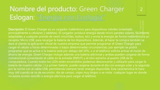 Nombre del producto: Green Charger
Eslogan:
2
Descripción: El Green Charger es un cargador inalámbrico para dispositivos móviles (orientado
principalmente a celulares y tabletas). El cargador produce energía desde micro paneles solares, fácilmente
adaptables a cualquier prenda de vestir (mochilas, bolsos, etc) y envía la energía de forma inalámbrica a un
receptor Micro USB, para recargar la batería de los dispositivos. Además, al hacer la compra también se
dará al cliente la aplicación oficial de nuestra empresa que permite programar el Green Charger para
cargar el celular a horas determinadas o bajos determinadas circunstancias; por ejemplo se podrá
programar que se active si la batería está por debajo del 50%, o si el teléfono solicita activar el modo de
ahorro de energía. Green Charger incluye además una batería adicional y ambas pueden cargarse de forma
convencional (conectando el cable en la entrada (INPUT) y el otro extremo al puerto USB de la
computadora. Cuando todos los LEDs estén encendidos podemos desconcertar y utilizarlo para cargar la
batería de nuestro celular. ) La primer batería puede cargarse durante el día con energía solar y la segunda
por la noche con el cable USB, permitiendo siempre tener energía disponible. Esta característica le hace
muy útil cuando se va de excursión, día de campo, viajes muy largos o se visita cualquier lugar en donde
no exista acceso sencillo a energía eléctrica para cargar el teléfono
 