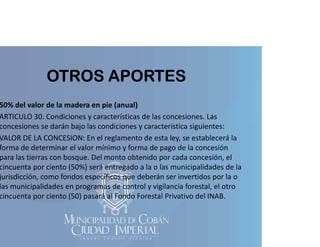 OTROS APORTES

50% del valor de la madera en pie (anual)
p (
)
ARTICULO 30. Condiciones y características de las concesiones. Las 
concesiones se darán bajo las condiciones y característica siguientes:
VALOR DE LA CONCESION: En el reglamento de esta ley, se establecerá la 
VALOR DE LA CONCESION: En el reglamento de esta ley, se establecerá la
forma de determinar el valor mínimo y forma de pago de la concesión 
para las tierras con bosque. Del monto obtenido por cada concesión, el 
cincuenta por ciento (50%) será entregado a la o las municipalidades de la 
p
(
)
g
p
jurisdicción, como fondos específicos que deberán ser invertidos por la o 
las municipalidades en programas de control y vigilancia forestal, el otro 
cincuenta por ciento (50) pasará al Fondo Forestal Privativo del INAB.

 