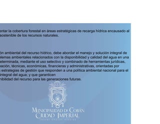 entar la cobertura forestal en áreas estratégicas de recarga hídrica encausado al
sostenible de los recursos naturales.

ón ambiental del recurso hídrico, debe abordar el manejo y solución integral de
,
j
g
blemas ambientales relacionados con la disponibilidad y calidad del agua en una
eterminada, mediante el uso selectivo y combinado de herramientas jurídicas,
eación, técnicas, económicas, financieras y administrativas, orientadas por
s estrategias de gestión que responden a una política ambiental nacional para el
integral del agua; y que garanticen
nibilidad del recurso para las generaciones futuras.

 