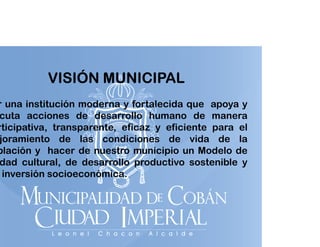 VISIÓN MUNICIPAL

r una institución moderna y fortalecida que apoya y
q
p y
cuta acciones de desarrollo humano de manera
rticipativa, transparente, eficaz y eficiente para el
joramiento de las condiciones de vida de la
blación y hacer de nuestro municipio un Modelo de
dad cultural, de desarrollo productivo sostenible y
inversión socioeconómica.
i
ió
i
ó i

 