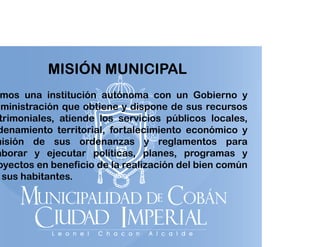 MISIÓN MUNICIPAL

mos una institución autónoma con un Gobierno y
ministración que obtiene y dispone de sus recursos
trimoniales, atiende los servicios públicos locales,
denamiento territorial, fortalecimiento económico y
misión de sus ordenanzas y reglamentos para
i ió
de a a
e la e t
a a
aborar y ejecutar políticas, planes, programas y
oyectos en beneficio de la realización del bien común
sus habitantes.

 