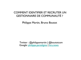 Twitter : @philippemartin | @boutotcom
Google: philippe.paradigma | bru.news
COMMENT IDENTIFIER ET RECRUTER UN
GESTIONNAIRE DE COMMUNAUTÉ ?
Philippe Martin, Bruno Boutot
 