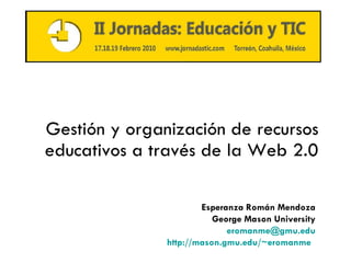 Gestión y organización de recursos educativos a través de la Web 2.0 Esperanza Rom án Mendoza George Mason University [email_address] http://mason.gmu.edu/~eromanme   