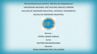 “Año del Bicentenario del Perú: 200 años de Independencia”
UNIVERSIDAD NACIONAL JOSÉ FAUSTINO SÁNCHEZ CARRIÓN
FACULTAD DE INGENIERÍA INDUSTRIAL, SISTEMAS E INFORMÁTICA
ESCUELA DE INGENIERÍA INDUSTRIAL
Alumno :
OTOYA LAVADO SAMUEL
Curso:
GESTIÓN ORGANIZACIONAL
Docente:
CÉSAR ARMANDO DÍAZ VALLADARES
 