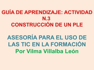  
GUÍA DE APRENDIZAJE: ACTIVIDAD
N.3
CONSTRUCCIÓN DE UN PLE

ASESORÍA PARA EL USO DE
LAS TIC EN LA FORMACIÓN
Por Vilma Villalba León

 