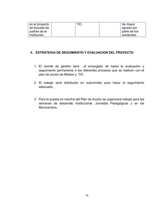 en el proyecto                  TIC.                            de mayor
de escuela de                                                   agrado por
padres de la                                                    parte de los
Institución.                                                    asistentes.




5. ESTRATEGIA DE SEGUIMIENTO Y EVALUACION DEL PROYECTO



   1. El comité de gestión será el encargado de hacer la evaluación y
      seguimiento permanente a los diferentes procesos que se realicen con el
      plan de acción de Medios y TIC.

   2. El trabajo será distribuido en subcomités para hacer el seguimiento
      adecuado.


   3. Para la puesta en marcha del Plan de Acción se organizará trabajo para las
      semanas de desarrollo Institucional, Jornadas Pedagógicas y en los
      Microcentros.




                                       14
 