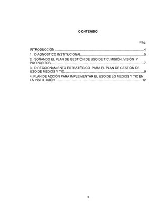 CONTENIDO


                                                                                                               Pág.

INTRODUCCIÓN ..................................................................................................... 4
1. DIAGNOSTICO INSTITUCIONAL ....................................................................... 5
2. SOÑANDO EL PLAN DE GESTIÓN DE USO DE TIC, MISIÓN, VISIÓN Y
PROPÓSITOS ......................................................................................................... 7
3. DIRECCIONAMIENTO ESTRATÉGICO PARA EL PLAN DE GESTIÓN DE
USO DE MEDIOS Y TIC. ......................................................................................... 9
4. PLAN DE ACCIÓN PARA IMPLEMENTAR EL USO DE LO MEDIOS Y TIC EN
LA INSTITUCIÓN................................................................................................... 12




                                                          3
 