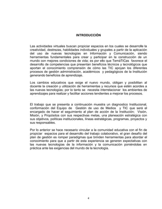 INTRODUCCIÓN


Las actividades virtuales buscan propiciar espacios en los cuales se desarrolle la
creatividad, destrezas, habilidades individuales y grupales a partir de la aplicación
del uso de nuevas tecnologías en Información y Comunicación, siendo
herramientas fundamentales para crear y participar en la construcción de un
mundo con mejores condiciones de vida; es por ello que TemáTICas favorece el
desarrollo de competencias que presentan beneficios técnicos y tecnológicos que
aportan el conocimiento comprensión de cómo las TIC apoyan los diferentes
procesos de gestión administración, académicos y pedagógicos de la Institución
generando beneficios de aprendizaje.

Los cambios educativos que exige el nuevo mundo, obligan y posibilitan al
docente la creación y utilización de herramientas y recursos que estén acordes a
las nuevas tecnologías; por lo tanto se necesita interrelacionar los ambientes de
aprendizajes para realizar y facilitar acciones tendientes a mejorar los procesos.


El trabajo que se presenta a continuación muestra un diagnostico Institucional,
conformación del Equipo de Gestión de uso de Medios y TIC que será el
encargado de hacer el seguimiento al plan de acción de la Institución; Visión,
Misión, y Propósitos con sus respectivas metas, una planeación estratégica con
sus objetivos, políticas institucionales, líneas estratégicas, programas, proyectos y
sus responsables.

Por lo anterior se hace necesario vincular a la comunidad educativa con el fin de
propiciar espacios para el desarrollo del trabajo colaborativo, el gran desafío del
plan de gestión es romper paradigmas que brinden herramientas para abordar el
conocimiento para que a partir de esta experiencia se generen expectativas con
las nuevas tecnologías de la información y la comunicación poniéndolas en
práctica ante las exigencias del mundo de la tecnología.




                                         4
 