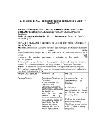 2. SOÑANDO EL PLAN DE GESTIÓN DE USO DE TIC, MISIÓN, VISIÓN Y
                         PROPÓSITOS


APROPIACIÓN PROFESIONAL DE TIC: TEMÁTICAS PARA DIRECTIVOS
DOCENTES Establecimiento Educativo: Institución Educativa Paramito
Barichara..
Fecha: Octubre- Noviembre de 2.012   Responsable: Equipo de Gestión
de Medios y TIC.

SOÑANDO EL PLAN DE GESTIÓN DE USO DE TIC- VISIÓN, MISIÓN Y
PROPÓSITOS
Misión: La Institución Educativa Paramito del Municipio de Barichara Santander
de                                    carácter                                 oficial
identificada con el código DANE No. 268079000178, con sedes ubicadas en el
sector                                                                          rural;
promueve la inclusión, apropiación y aplicación de los Medios y TIC
en los procesos;
Administrativos, Académicos y Pedagógicos; permitiendo nuevas formas de
interacción y comunicación entre los integrantes de la Comunidad Educativa.
Visión: La Institución Educativa Paramito del Municipio de Barichara en el año
2.016 aplica e integra políticas claras en los procesos administrativos y pedagógicos
con el uso de los Medios y TIC.
AREAS DE GESTION             PROPÓSITOS                   METAS

Gestión Directiva            Capacitar a Directivos en    Al terminar 2.012 se
                             Temáticas.                   abra Directivos en
                             Socialización de las         tematicas
                             Temáticas a la
                             Comunidad Educativa.         Socialización         y
                             Conformación del equipo
                                                          conformación del Equipo
                             de Gestión de
                             uso     de    uso     de
                                                          de Gestión de uso de
                             Medios       TIC      y      Medios y TIC.
                             Diagnostico Institucional.
                             Elaboración y puesta en      Elaboración y puesta en
                             marcha del Plan de           marcha del Plan de
                             Gestión de uso de            Gestión de uso de Medios
                             Medios y TIC, Visión,        y TIC, Visión, Misión y
                             misión y propósitos.         Propósitos.



                                          7
 