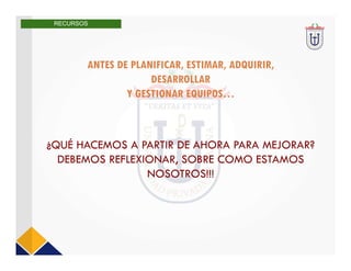 ANTES DE PLANIFICAR, ESTIMAR, ADQUIRIR,
DESARROLLAR
Y GESTIONAR EQUIPOS…
¿QUÉ HACEMOS A PARTIR DE AHORA PARA MEJORAR?
DEBEMOS REFLEXIONAR, SOBRE COMO ESTAMOS
NOSOTROS!!!
RECURSOS
 