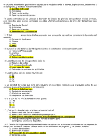 9. Un punto de control de gestión donde se produce la integración entre el alcance, el presupuesto, el coste real y
el cronograma, y donde se mide el rendimiento.
A. Cuentas de Control
B. Actividades
C. Reservas de gestión
D. Reservas para contingencias
10. Costos estimados que se utilizarán a discreción del director del proyecto para gestionar eventos previstos,
pero no ciertos. Estos eventos son riesgos conocidos, y forman parte del alcance del proyecto y de las líneas base
de coste.
A. Cuentas de Control
B. Actividades
C. Reservas de gestión
D. Reservas para contingencias
11. El (la) ________ proporciona detalles necesarios que se necesita para estimar correctamente los costos del
proyecto
a) Declaración de alcance
b) Charter
c) SOW
d) WBS
12. Sumando el total de tareas de WBS para encontrar el costo total se conoce como estimación:
a) Top-down (Arriba-Abajo)
b) Analítica
c) Paramétrica
d) Bottom-up (Abajo-arriba)
13. La salida principal del presupuesto de coste es:
a) Resumen de costos
b) El presupuesto estimado
c) Línea base del costo
d) Estimación de costos de las actividades
14. La abreviatura para los costos incurridos es:
A) EV
b) AC
C) PV
D) DC
15. La cantidad de tiempo que toma para recuperar el desembolso realizado para el proyecto antes de que
comience a generar los ingresos se conoce como:
a) Retorno de la inversión
b) Período de recuperación
C) Período de selección
D) Ninguno de los anteriores
16. Si el EV= 85, PV = 40. Entonces el SV es igual a:
A) -45
B) 40
C) 45
D) 85
17. ¿Qué opción describe mejor a la línea de base de costos?
a) Presupuesto total para el proyecto.
b) Presupuesto distribuido en el tiempo para el proyecto.
c) Presupuesto total para el proyecto incluido la reserva para contingencia
d) Presupuesto total para el proyecto incluido la reserva para
contingencia y la reserva de gestión.
18. El Gerente de Proyecto esta asignando estimados de costos a las actividades individuales o a los paquetes de
trabajo para establecer una línea base de medición del rendimiento del proyecto. ¿Qué proceso es este?
a) Gestión de los costos
b) Estimación de costos
c) Preparación del presupuesto de costos
d) Control de costos
 