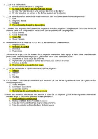 3. ¿Qué es el valor actual?
a. El valor de los activos de la compañía
b. El valor el día de hoy de futuros flujos de caja
c. El valor futuro del dinero de una cantidad de dinero el día de hoy
d. El valor actual de los activos el día de hoy ajustado por la inflación
4. ¿Cuál de las siguientes alternativas no es necesitada para realizar las estimaciones del proyecto?
a. EDT
b. Diagrama de red
c. Riesgos
d. Procedimiento de control de cambios
5. Usted ha sido asignado como gerente de proyecto a un nuevo proyecto. La organización utiliza una estructura
matricial fuerte. Las computadoras necesitadas para el proyecto son un ejemplo de:
a. Costo limítrofe
b. Costo decreciente
c. Costo fijo
d. Costo indirecto
6. Una estimación en el rango de -50% a +100% es considerada una estimación:
a. De presupuesto
b. Orden de magnitud
c. Definitiva
d. Paramétrica
7. A la mitad de la ejecución del proceso de un proyecto, un miembro de su equipo le alerta sobre un sobre costo
potencial en un entregable del proyecto. ¿Qué debe hacer usted en esta situación?
a. Determinar el costo actual del proyecto
b. Implementar un proceso de control de cambios para rastrear el cambio
c. Informar al cliente
d. Determinar la causa del sobre costo
8. ¿Qué tipo de costo es la capacitación del equipo de proyecto?
a. Directo
b. Indirecto
c. Fijo
d. Hundido
9. Las acciones correctivas recomendadas son resultado de cual de las siguientes técnicas para gestionar los
costos del proyecto:
a. Suma de costos
b. Estimación ascendente
c. Análisis de reserva
d. Revisiones del rendimiento del proyecto
10. Usted esta teniendo dificultades para estimar el costo de un proyecto. ¿Cuál de las siguientes alternativas
describe mejor la causa más probable de este problema?
a. Pobre definición del alcance
b. No disponibilidad de los recursos deseados
c. Falta de información histórica de proyectos anteriores
d. Falta de procedimientos estándares de la compañía
 