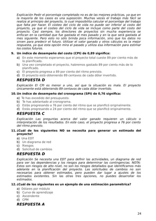 Explicación Pedir el porcentaje completado no es de las mejores prácticas, ya que en
la mayoría de los casos es una suposición. Muchas veces el trabajo más fácil se
realiza al principio del proyecto, lo cual imposibilita calcular el porcentaje del trabajo
que falta por hacer. El costeo del ciclo de vida no puede ser inferior al costo del
proyecto, ya que el costeo del ciclo de vida se incluye como parte del costo del
proyecto. Casi siempre, los directores de proyectos sin mucha experiencia se
enfocan en la cantidad que fue gastada el mes pasado y en la que será gastada al
mes siguiente. Pero esto no sólo brinda poca información, sino que los datos no
sirven para predecir el futuro. Utilizar el valor ganado y otros cálculos es la mejor
respuesta, ya que esta opción mira el pasado y utiliza esa información para estimar
los costos futuros.
9. Un índice de desempeño del costo (CPI) de 0,89 significa:
a) En este momento esperamos que el proyecto total cueste 89 por ciento más de
lo planificado.
b) Una vez completado el proyecto, habremos gastado 89 por ciento más de lo
planificado.
c) El proyecto progresa a 89 por ciento del ritmo previsto.
d) El proyecto está obteniendo 89 centavos de cada dólar invertido.
RESPUESTA D
Explicación El CPI es menor a uno, así que la situación es mala. El proyecto
únicamente está obteniendo 89 centavos de cada dólar invertido.
10. Un índice de desempeño del cronograma (SPI) de 0,76 significa:
a) Te has excedido del presupuesto.
b) Te has adelantado al cronograma.
c) Estás progresando a 76 por ciento del ritmo que se planificó originalmente.
d) Estás progresando a 24 por ciento del ritmo que se planificó originalmente.
RESPUESTA C
Explicación Las preguntas acerca del valor ganado requieren un cálculo o
interpretación de los resultados. En este caso, el proyecto progresa a 76 por ciento
del ritmo previsto.
11. ¿Cuál de los siguientes NO se necesita para generar un estimado del
proyecto?
a) Una EDT
b) Un diagrama de red
c) Riesgos
d) Solicitud de cambios
RESPUESTA D
Explicación Se necesita una EDT para definir las actividades, un diagrama de red
para ver las dependencias y los riesgos para determinar las contingencias. NOTA:
Estos son riesgos de alto nivel, no son los riesgos detallados que identificamos más
adelante en la planificación del proyecto. Las solicitudes de cambios no son
necesarias para obtener estimados, pero pueden dar lugar a ajustes de los
estimados existentes. Sin las otras tres opciones, no puedes desarrollar los
estimados.
12. ¿Cuál de los siguientes es un ejemplo de una estimación paramétrica?
a) Dólares por módulo
b) Curva de aprendizaje
c) Ascendente
d) CPM
RESPUESTA A
24
 