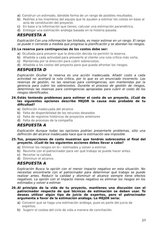 a) Construir un estimado, dándole forma de un rango de posibles resultados.
b) Pedirles a los miembros del equipo que te ayuden a estimar los costos en base al
acta de constitución del proyecto.
c) En base a la información que tienes, calcular una estimación paramétrica.
d) Entregar una estimación análoga basada en la historia pasada.
RESPUESTA A
Explicación Con una información tan limitada, es mejor estimar en un rango. El rango
se puede ir cerrando a medida que progresa la planificación y se abordan los riesgos.
23. La reserva para contingencias de los costos debe ser:
a) Ocultada para prevenir que la dirección decida no permitir la reserva.
b) Añadida a cada actividad para proveerle al cliente una ruta crítica más corta.
c) Mantenida por la dirección para cubrir sobrecostos.
d) Añadida a los costos del proyecto para que pueda afrontar los riesgos.
RESPUESTA D
Explicación Ocultar la reserva es una acción inadecuada. Añadir costo a cada
actividad no acortará la ruta crítica, por lo que es un enunciado incorrecto. Las
reservas de gestión, no las reservas para contingencias, son mantenidas por la
gerencia para cubrir los sobrecostos. Durante el proceso de gestión de riesgos,
determinas las reservas para contingencias apropiadas para cubrir el costo de los
riesgos identificados.
24. Estás teniendo problemas para estimar el costo de un proyecto. ¿Cuál de
las siguientes opciones describe MEJOR la causa más probable de tu
dificultad?
a) Definición inadecuada del alcance
b) Falta de disponibilidad de los recursos deseados
c) Falta de registros históricos de proyectos anteriores
d) Falta de procesos de la compañía
RESPUESTA A
Explicación Aunque todas las opciones podrían presentarte problemas, sólo una
definición del alcance inadecuada hace que la estimación sea imposible.
25. Tus, proyecciones de costo muestran que tendrás sobrecostos al final del
proyecto. ¿Cuál de las siguientes acciones debes llevar a cabo?
a) Eliminar los riesgos en lo~ estimados y volver a estimar.
b) Reunirte con el patrocinador para ver qué trabajo se puede hacer antes.
c) Recortar la calidad.
d) Disminuir el alcance.
RESPUESTA A
Explicación Busca la opción con el menor impacto negativo en esta situación. No
necesitas encontrarte con el patrocinador para determinar qué trabajo se puede
realizar antes. Reducir la calidad y disminuir el alcance siempre tiene efectos
negativos. La opción con el impacto menos negativo es eliminar los riesgos en los
estimados y volver a estimar.
26. Al principio de la vida de tu proyecto, mantienes una discusión con el
patrocinador respecto de qué técnicas de estimación se deben usar. Tú
deseas utilizar algún tipo de juicio de expertos, pero el patrocinador
argumenta a favor de la estimación análoga. Lo MEJOR sería:
a) Convenir que se haga una estimación análoga, pues es parte del juicio de
expertos.
b) Sugerir el costeo del ciclo de vida a manera de conciliación.
27
 