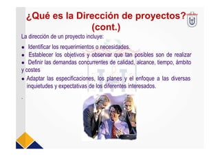 ¿Qué es la Dirección de proyectos?
(cont.)
La dirección de un proyecto incluye:
 Identificar los requerimientos o necesidades.
 Establecer los objetivos y observar que tan posibles son de realizar
 Definir las demandas concurrentes de calidad, alcance, tiempo, ámbito
y costes
 Adaptar las especificaciones, los planes y el enfoque a las diversas
inquietudes y expectativas de los diferentes interesados.
.
 