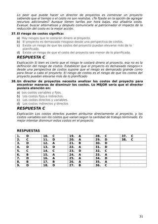 Lo peor que puede hacer un director de proyectos es comenzar un proyecto
sabiendo que el tiempo o el costo no son realistas. ¿Te fijaste en la opción de agregar
recursos adicionales? Aunque tienen tarifas por hora bajas, eso añadiría costo.
Evaluar, buscar alternativas y después comunicarle al patrocinador el impacto de la
reducción del costo es la mejor acción.
37. El riesgo de costos significa:
a) Hay riesgos que le costarán dinero al proyecto.
b) El proyecto es demasiado riesgoso desde una perspectiva de costos.
c) Existe un riesgo de que los costos del proyecto puedan elevarse más de lo
planificado.
d) Existe un riesgo de que el costo del proyecto sea menor de lo planificado.
RESPUESTA C
Explicación Si bien es cierto que el riesgo le costará dinero al proyecto, esa no es la
definición del riesgo de costos. Establecer que el proyecto es demasiado riesgos<>
desde una perspectiva de costos supone que el riesgo es demasiado grande como
para llevar a cabo el proyecto. El riesgo de costos es el riesgo de que los costos del
proyecto puedan elevarse más de lo planificado
38. Un director de proyectos necesita analizar los costos del proyecto para
encontrar maneras de disminuir los costos. Lo MEJOR sería que el director
pusiera atención en:
a) Los costos variables y fijos.
b) Los costos fijos e indirectos.
c) Los costos directos y variables.
d) Los costos indirectos y directos
RESPUESTA C
Explicación Los costos directos pueden atribuirse directamente al proyecto, y los
costos variables son los costos que varían según la cantidad de trabajo terminado. Es
mejor intentar disminuir estos costos en el proyecto
RESPUESTAS
1. D 10. C 19. A 28. C 37. C
2. C 11. D 20. A 29. D 38. C
3. D 12. A 21. B 30. D
4. D 13. D 22. A 31. D
5. C 14. C 23. D 32. C
6. B 15. A 24. A 33. A
7. D 16. A 25. A 34. D
8. B 17. B 26. A 35. A
9. D 18. D 27. B 36. C
31
 