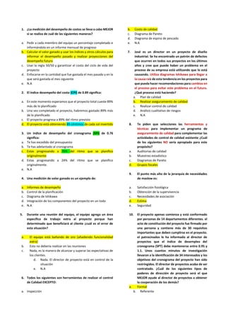 1. ¿La medición del desempeño de costos se lleva a cabo MEJOR
si se realiza de cuál de las siguientes maneras?
a. Pedir a cada miembro del equipo un porcentaje completado e
informándolo en un informe mensual de progreso
b. Calcular el valor ganado y usar los índices y otros cálculos para
informar el desempeño pasado y realizar proyecciones del
desempeño futuro
c. Usar la regla 50/50 y garantizar el costo del ciclo de vida del
proyecto
d. Enfocarse en la cantidad que fue gastada el mes pasado y en la
que será gastada el mes siguiente
e. N.A
2. El índice desempeño del costo (CPI) de 0.89 significa:
a. En este momento esperamos que el proyecto total cueste 89%
más de lo planificado
b. Una vez completado el proyecto, habremos gastado 89% más
de lo planificado
c. El proyecto progresa a 89% del ritmo previsto
d. El proyecto está obteniendo 89 céntimos de cada sol invertido
3. Un índice de desempeño del cronograma (SPI) de 0.76
significa:
a. Te has excedido del presupuesto
b. Te has adelantado al cronograma
c. Estas progresando a 76% del ritmo que se planifico
originalmente
d. Estas progresando a 24% del ritmo que se planifico
originalmente.
e. N.A
4. Una medición de valor ganado es un ejemplo de:
a. Informes de desempeño
b. Control de la planificación
c. Diagrama de Ishikawa
d. Integración de los componentes del proyecto en un todo
e. N.A
5. Durante una reunión del equipo, el equipo agrega un área
específica de trabajo extra al proyecto porque han
determinado que beneficiará al cliente ¿cuál es el error de
esta situación?
a. El equipo está bañando de oro (añadiendo funcionalidad
extra)
b. Esto no debería realizar en las reuniones
c. Nada, es la manera de alcanzar y superar las expectativas de
los clientes.
d. Nada. El director de proyecto está en control de la
situación
e. N.A
6. Todos los siguientes son herramientas de realizar el control
de Calidad EXCEPTO:
a. Inspección
b. Costo de calidad
c. Diagrama de Pareto
d. Diagrama de espina de pescado
e. N.A
7. José es un director en un proyecto de diseño
industrial. Se ha encontrado un patrón de defectos
que ocurren en todos sus proyectos en los últimos
años y cree que puede haber un problema en el
proceso de su empresa está utilizando que lo está
causando. Utiliza diagramas Ishikawa para llegar a
la causa raíz de esta tendencia en los proyectos para
que pueda hacer recomendaciones para cambios en
el proceso para evitar este problema en el futuro.
¿Qué proceso está haciendo?
a. Plan de calidad
b. Realizar aseguramiento de calidad
c. Realizar control de calidad
d. Análisis cualitativo de riesgos
e. N.A
8. Te piden que selecciones las herramientas y
técnicas para implementar un programa de
aseguramiento de calidad para complementar las
actividades de control de calidad existente ¿Cuál
de los siguientes NO sería apropiado para este
propósito?
a. Auditorias de calidad
b. Muestreo estadístico
c. Diagramas de Pareto
d. Grupos focales
9. El punto más alto de la jerarquía de necesidades
de maslow es:
a. Satisfacción fisiológica
b. Obtención de la supervivencia
c. Necesidades de asociación
d. Estima
e. Seguridad
10. El proyecto apenas comienza y está conformado
por personas de 14 departamentos diferentes. el
acto de constitución del proyecto fue firmado por
una persona y contiene más de 30 requisitos
importantes que deben cumplirse en el proyecto.
el patrocinados le ha informado al director de
proyectos que el índice de desempleo del
cronograma (SPT) debe mantenerse entre 0.95 y
1.1. Unos cuantos minutos de investigación
llevaron a la identificación de 34 interesados y los
objetivos del cronograma del proyecto han sido
restringidos. El director de proyectos acaba de ser
contratado. ¿Cuál de los siguientes tipos de
poderes de dirección de proyecto será el que
MEJOR ayude al director de proyectos a obtener
la cooperación de los demás?
a. Formal
b. Referente
 