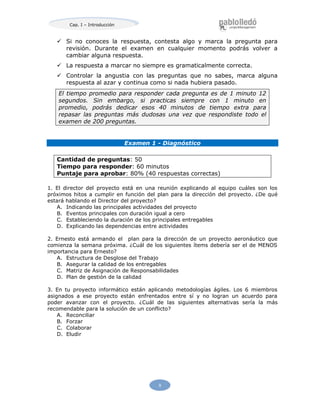 Cap. I – Introducción
9
 Si no conoces la respuesta, contesta algo y marca la pregunta para
revisión. Durante el examen en cualquier momento podrás volver a
cambiar alguna respuesta.
 La respuesta a marcar no siempre es gramaticalmente correcta.
 Controlar la angustia con las preguntas que no sabes, marca alguna
respuesta al azar y continua como si nada hubiera pasado.
El tiempo promedio para responder cada pregunta es de 1 minuto 12
segundos. Sin embargo, si practicas siempre con 1 minuto en
promedio, podrás dedicar esos 40 minutos de tiempo extra para
repasar las preguntas más dudosas una vez que respondiste todo el
examen de 200 preguntas.
Examen 1 - Diagnóstico
Cantidad de preguntas: 50
Tiempo para responder: 60 minutos
Puntaje para aprobar: 80% (40 respuestas correctas)
1. El director del proyecto está en una reunión explicando al equipo cuáles son los
próximos hitos a cumplir en función del plan para la dirección del proyecto. ¿De qué
estará hablando el Director del proyecto?
A. Indicando las principales actividades del proyecto
B. Eventos principales con duración igual a cero
C. Estableciendo la duración de los principales entregables
D. Explicando las dependencias entre actividades
2. Ernesto está armando el plan para la dirección de un proyecto aeronáutico que
comienza la semana próxima. ¿Cuál de los siguientes ítems debería ser el de MENOS
importancia para Ernesto?
A. Estructura de Desglose del Trabajo
B. Asegurar la calidad de los entregables
C. Matriz de Asignación de Responsabilidades
D. Plan de gestión de la calidad
3. En tu proyecto informático están aplicando metodologías ágiles. Los 6 miembros
asignados a ese proyecto están enfrentados entre sí y no logran un acuerdo para
poder avanzar con el proyecto. ¿Cuál de las siguientes alternativas sería la más
recomendable para la solución de un conflicto?
A. Reconciliar
B. Forzar
C. Colaborar
D. Eludir
 