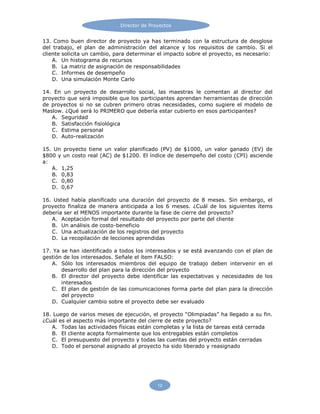 12
Director de Proyectos
13. Como buen director de proyecto ya has terminado con la estructura de desglose
del trabajo, el plan de administración del alcance y los requisitos de cambio. Si el
cliente solicita un cambio, para determinar el impacto sobre el proyecto, es necesario:
A. Un histograma de recursos
B. La matriz de asignación de responsabilidades
C. Informes de desempeño
D. Una simulación Monte Carlo
14. En un proyecto de desarrollo social, las maestras le comentan al director del
proyecto que será imposible que los participantes aprendan herramientas de dirección
de proyectos si no se cubren primero otras necesidades, como sugiere el modelo de
Maslow. ¿Qué será lo PRIMERO que debería estar cubierto en esos participantes?
A. Seguridad
B. Satisfacción fisiológica
C. Estima personal
D. Auto-realización
15. Un proyecto tiene un valor planificado (PV) de $1000, un valor ganado (EV) de
$800 y un costo real (AC) de $1200. El índice de desempeño del costo (CPI) asciende
a:
A. 1,25
B. 0,83
C. 0,80
D. 0,67
16. Usted había planificado una duración del proyecto de 8 meses. Sin embargo, el
proyecto finaliza de manera anticipada a los 6 meses. ¿Cuál de los siguientes ítems
debería ser el MENOS importante durante la fase de cierre del proyecto?
A. Aceptación formal del resultado del proyecto por parte del cliente
B. Un análisis de costo-beneficio
C. Una actualización de los registros del proyecto
D. La recopilación de lecciones aprendidas
17. Ya se han identificado a todos los interesados y se está avanzando con el plan de
gestión de los interesados. Señale el ítem FALSO:
A. Sólo los interesados miembros del equipo de trabajo deben intervenir en el
desarrollo del plan para la dirección del proyecto
B. El director del proyecto debe identificar las expectativas y necesidades de los
interesados
C. El plan de gestión de las comunicaciones forma parte del plan para la dirección
del proyecto
D. Cualquier cambio sobre el proyecto debe ser evaluado
18. Luego de varios meses de ejecución, el proyecto “Olimpiadas” ha llegado a su fin.
¿Cuál es el aspecto más importante del cierre de este proyecto?
A. Todas las actividades físicas están completas y la lista de tareas está cerrada
B. El cliente acepta formalmente que los entregables están completos
C. El presupuesto del proyecto y todas las cuentas del proyecto están cerradas
D. Todo el personal asignado al proyecto ha sido liberado y reasignado
 