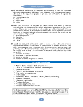 Director de Proyectos
96
18. Un proyecto de construcción de un crucero de 360 metros de largo con capacidad
para 7000 pasajeros y un teatro para 2000 personas, tiene cientos de interesados.
¿En cuál de los siguientes grupos de procesos se confecciona el registro de
interesados?
A. Monitoreo y Control
B. Ejecución
C. Planificación
D. Inicio
19. Usted está dirigiendo un proyecto que utiliza robots para arrear y localizar
animales enfermos en zonas rurales. Todas las semanas debe elaborar informes de
avance del proyecto para enviar a su patrocinador que está en la ciudad. Además,
debe elaborar reportes de avance presupuestario para enviar al gerente financiero
localizado en otro país. ¿A qué grupo de procesos corresponde esa gestión de las
comunicaciones del proyecto?
A. Monitoreo y Control
B. Ejecución
C. Planificación
D. Cierre
20. Usted está trabajando en la construcción de varios puentes sobre una carretera
con materiales en seco. Cada puente es terminado en un máximo de 15 días y se
aplica un proceso de mejora continua antes de comenzar con la construcción del
próximo puente. El plan es iterativo y cada puente nuevo requiere de la aprobación
de cambios en el alcance. ¿En qué proceso se aprueban o rechazan las solicitudes
de cambio?
A. Controlar el alcance
B. Monitorear y controlar el trabajo
C. Validar el alcance
D. Realizar el control integrado de cambios
Lecciones aprendidas
 Activos de los procesos de la organización
 Datos vs Información vs Informes de desempeño
 Entradas y salidas
 Factores ambientales de la empresa
 Interacción entre procesos
 Interesados
 Planificar – Hacer – Revisar – Actuar (Plan-do-check-act)
 Procesos de cierre
 Procesos de ejecución
 Procesos de inicio
 Procesos de planificación
 Procesos de monitoreo y control
 Si quieres aprobar tu certificación PMP®
, deberías estudiar muy bien
las entradas, herramientas y salidas de cada uno de los procesos de la
Guía del PMBOK®
para poder aplicarlos a proyectos reales.
 