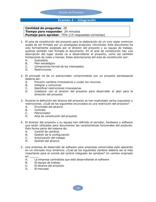 Director de Proyectos
124
Examen 4 – Integración
Cantidad de preguntas: 20
Tiempo para responder: 24 minutos
Puntaje para aprobar: 75% (15 respuestas correctas)
1. El acta de constitución del proyecto para la elaboración de un vino súper premium
acaba de ser firmado por un prestigioso productor vitivinícola. Este documento ha
sido formalmente aceptado por el director del proyecto y su equipo de trabajo,
quiénes también han firmado el documento. En el acta de constitución hay una
descripción del lugar donde va a desarrollarse el proyecto, como así también
limitaciones de costo y tiempo. Estas descripciones del acta de constitución son:
A. Supuestos
B. Plan estratégico
C. Compromiso formal de los interesados
D. Restricciones
2. El principal rol de un patrocinador comprometido con un proyecto aeroespacial
debería ser:
A. Prevenir cambios innecesarios y cuidar los recursos
B. Integrar y comunicar
C. Identificar restricciones innecesarias
D. Colaborar con el director del proyecto para desarrollar el plan para la
dirección del proyecto
3. Durante la definición del alcance del proyecto se han explicitado varios supuestos y
restricciones. ¿Cuál de los siguientes enunciados es una restricción del proyecto?
A. Enunciado del alcance
B. Contrato
C. Patrocinador
D. Acta de constitución del proyecto
4. El director del proyecto y su equipo han definido el servidor, hardware y software
que serán utilizados para documentar las características funcionales del producto.
Esto forma parte del sistema de:
A. Control de cambios
B. Gestión de la configuración
C. Autorización del trabajo
D. Gestión del alcance
5. Una empresa de desarrollo de software para empresas comerciales está operando
en un mercado muy dinámico. ¿Cuál de los siguientes cambios debería ser el más
importante para el comité del control integrado de cambios? Un cambio originado
en ______
A. La empresa contratista que está desarrollando el software
B. El equipo de trabajo
C. El alcance del proyecto
D. El mercado
 
