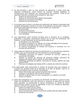 Cap. IV – Integración
125
6. Se está llevando a cabo un gran proyecto de adquisición y fusión entre dos
empresas metalúrgicas. Como director de proyecto necesita establecer la
infraestructura para gestionar las comunicaciones del proyecto. ¿Cuál de los
siguientes sistemas o procesos sería utilizado en este caso?
A. Sistema de Comunicaciones
B. Sistema de información de la gestión del proyecto
C. Sistema de autorización del trabajo
D. Planificar las comunicaciones
7. Un proyecto para construir una planta de tratamiento de residuos industriales está
sufriendo demasiados cambios en el Acta de Constitución del proyecto. ¿Quién es
el principal responsable para decidir si esos cambios son necesarios?
A. El patrocinador
B. El Director del proyecto
C. El interesado principal del proyecto
D. Los interesados
8. Una organización utiliza procesos formales para la dirección de su portafolio,
programas y proyectos, comenzando siempre con un Acta de Constitución del
Proyecto. Lo más importante de ese documento debería ser:
A. Se identifican a los interesados
B. Se justifica el proyecto y su relación con el plan estratégico de la empresa
C. Se explicita en detalle el retorno de la inversión
D. Se autoriza formalmente al director del proyecto a comenzar con los
procesos de planificación
9. Usted acaba de finalizar los procesos de planificación en un proyecto de ingeniería.
¿Cuáles serán las herramientas que más utilizará en la próxima etapa?
A. Habilidades generales de gestión, reuniones de revisión, sistema de
autorización del trabajo
B. Sistema de gestión de dirección de proyectos (PMIS), estructura de
desglose del trabajo (EDT), gestión del valor ganado (EVM)
C. Habilidades generales de gestión, reuniones de revisión, gestión del valor
ganado (EVM)
D. Estructura de desglose del trabajo (EDT) y sistema de control de cambios
10. El patrocinador está presionando al director de proyecto para que entregue el
proyecto dos semanas antes de lo acordado en el plan de gestión. ¿Qué es lo
primero que debería hacer el director del proyecto?
A. Buscar alternativas para acortar la duración del proyecto
B. Conseguir la aprobación del Comité de cambios
C. Notificar al patrocinador el nuevo cronograma y su impacto en el costo
D. Evaluar el impacto
11. Usted está trabajando en un proyecto de demolición de edificios. Luego de varios
meses de planificación está muy próximo a comenzar la ejecución que durará
pocos segundos. Su patrocinador le solicita verbalmente un cambio de último
momento para cambiar el tipo de detonantes, lo que va a retrasar la ejecución.
¿Qué es lo primero que debería hacer?
A. Evaluar el impacto de ese cambio
B. Documentar esa solicitud de cambio
C. Enviar la solicitud de cambio al comité de cambios para que ellos decidan
D. Monitorear ese cambio
 
