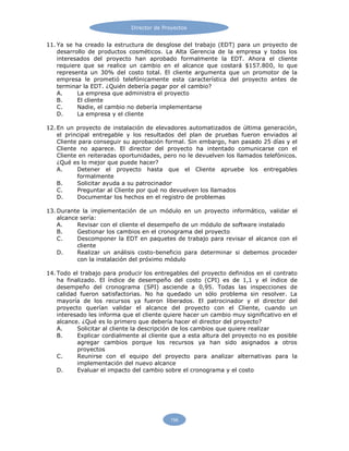 Director de Proyectos
156
11. Ya se ha creado la estructura de desglose del trabajo (EDT) para un proyecto de
desarrollo de productos cosméticos. La Alta Gerencia de la empresa y todos los
interesados del proyecto han aprobado formalmente la EDT. Ahora el cliente
requiere que se realice un cambio en el alcance que costará $157.800, lo que
representa un 30% del costo total. El cliente argumenta que un promotor de la
empresa le prometió telefónicamente esta característica del proyecto antes de
terminar la EDT. ¿Quién debería pagar por el cambio?
A. La empresa que administra el proyecto
B. El cliente
C. Nadie, el cambio no debería implementarse
D. La empresa y el cliente
12. En un proyecto de instalación de elevadores automatizados de última generación,
el principal entregable y los resultados del plan de pruebas fueron enviados al
Cliente para conseguir su aprobación formal. Sin embargo, han pasado 25 días y el
Cliente no aparece. El director del proyecto ha intentado comunicarse con el
Cliente en reiteradas oportunidades, pero no le devuelven los llamados telefónicos.
¿Qué es lo mejor que puede hacer?
A. Detener el proyecto hasta que el Cliente apruebe los entregables
formalmente
B. Solicitar ayuda a su patrocinador
C. Preguntar al Cliente por qué no devuelven los llamados
D. Documentar los hechos en el registro de problemas
13. Durante la implementación de un módulo en un proyecto informático, validar el
alcance sería:
A. Revisar con el cliente el desempeño de un módulo de software instalado
B. Gestionar los cambios en el cronograma del proyecto
C. Descomponer la EDT en paquetes de trabajo para revisar el alcance con el
cliente
D. Realizar un análisis costo-beneficio para determinar si debemos proceder
con la instalación del próximo módulo
14. Todo el trabajo para producir los entregables del proyecto definidos en el contrato
ha finalizado. El índice de desempeño del costo (CPI) es de 1,1 y el índice de
desempeño del cronograma (SPI) asciende a 0,95. Todas las inspecciones de
calidad fueron satisfactorias. No ha quedado un sólo problema sin resolver. La
mayoría de los recursos ya fueron liberados. El patrocinador y el director del
proyecto querían validar el alcance del proyecto con el Cliente, cuando un
interesado les informa que el cliente quiere hacer un cambio muy significativo en el
alcance. ¿Qué es lo primero que debería hacer el director del proyecto?
A. Solicitar al cliente la descripción de los cambios que quiere realizar
B. Explicar cordialmente al cliente que a esta altura del proyecto no es posible
agregar cambios porque los recursos ya han sido asignados a otros
proyectos
C. Reunirse con el equipo del proyecto para analizar alternativas para la
implementación del nuevo alcance
D. Evaluar el impacto del cambio sobre el cronograma y el costo
 